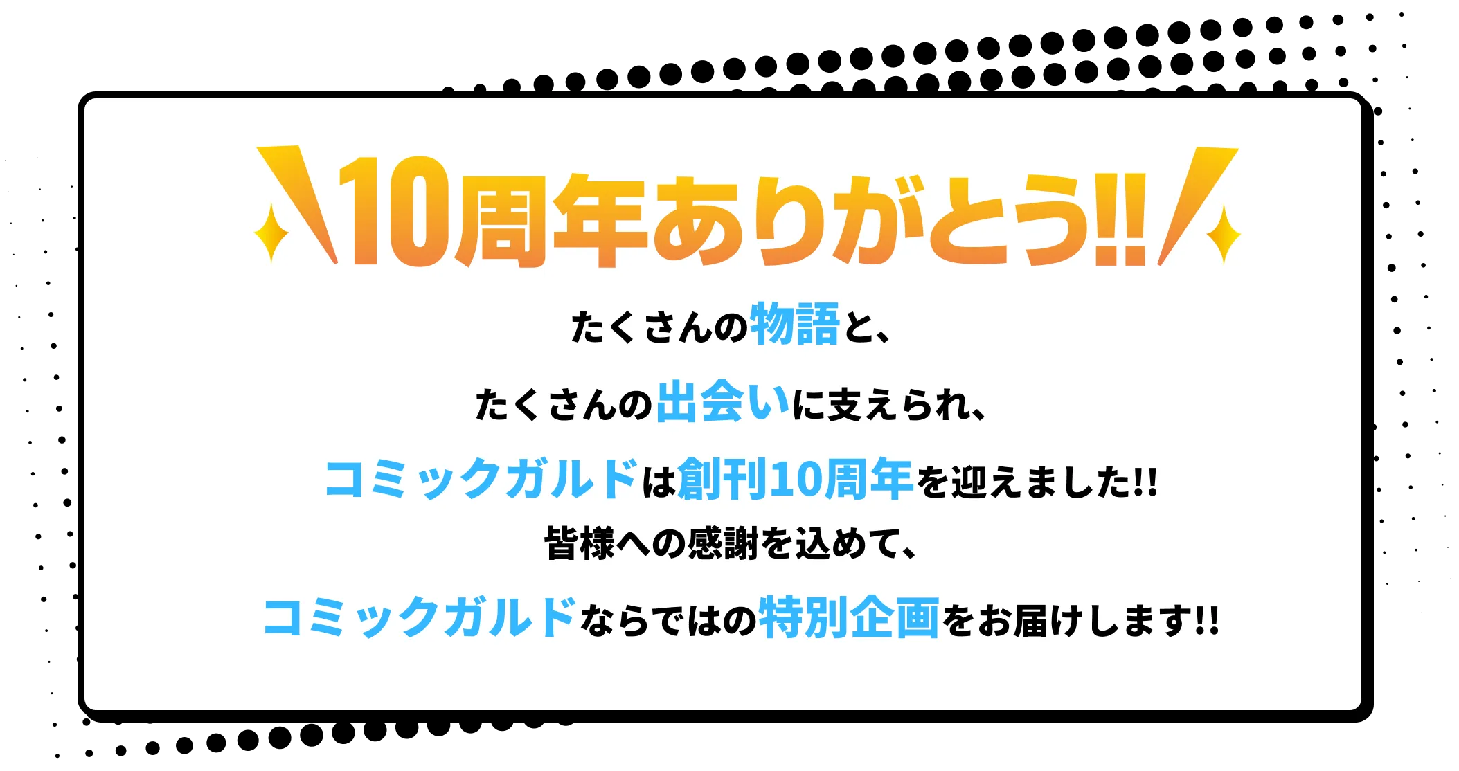 たくさんの物語と、たくさんの出会いに支えられ、コミックガルドは創刊10周年を迎えました!!皆様への感謝を込めて、コミックガルドならではの特別企画をお届けします!! 